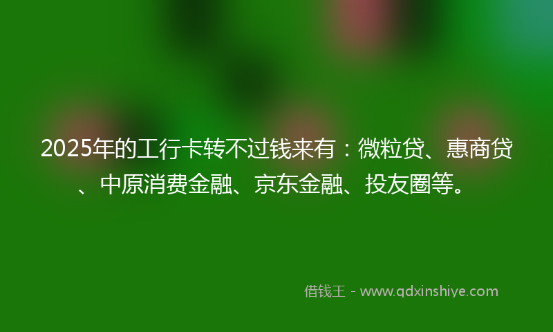 2025年的工行卡转不过钱来有：微粒贷、惠商贷、中原消费金融、京东金融、投友圈等。