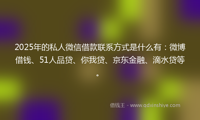 2025年的私人微信借款联系方式是什么有：微博借钱、51人品贷、你我贷、京东金融、滴水贷等。