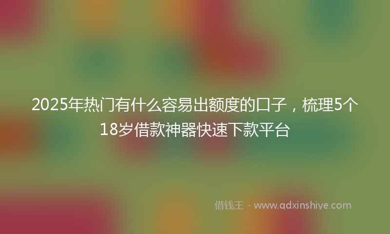 2025年热门有什么容易出额度的口子，梳理5个18岁借款神器快速下款平台