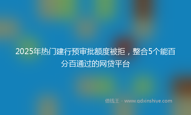 2025年热门建行预审批额度被拒，整合5个能百分百通过的网贷平台