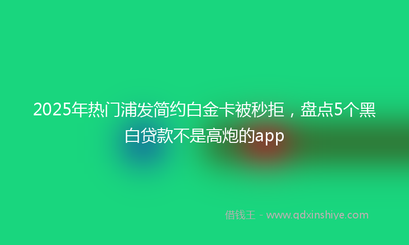 2025年热门浦发简约白金卡被秒拒，盘点5个黑白贷款不是高炮的app