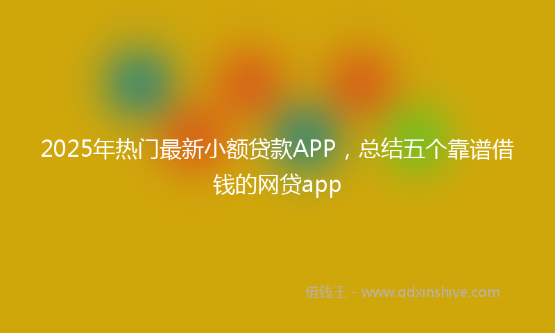 2025年热门最新小额贷款APP，总结五个靠谱借钱的网贷app