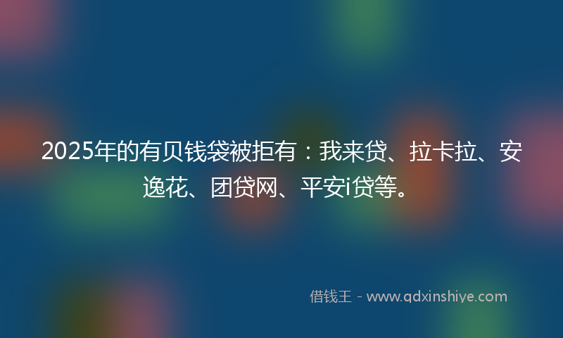 2025年的有贝钱袋被拒有：我来贷、拉卡拉、安逸花、团贷网、平安i贷等。