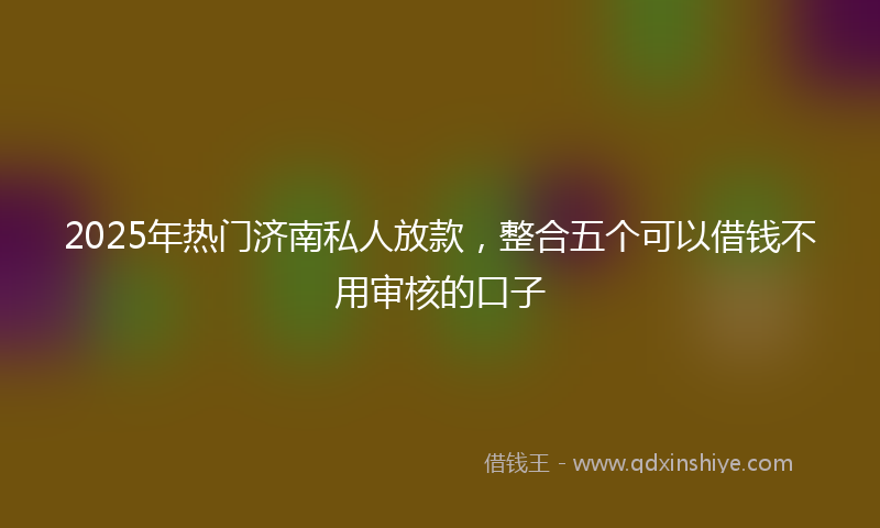 2025年热门济南私人放款，整合五个可以借钱不用审核的口子