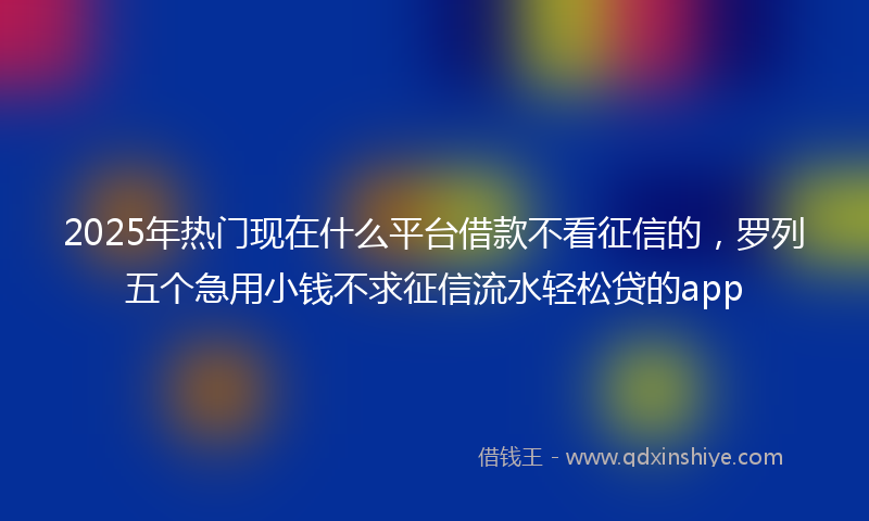 2025年热门现在什么平台借款不看征信的，罗列五个急用小钱不求征信流水轻松贷的app