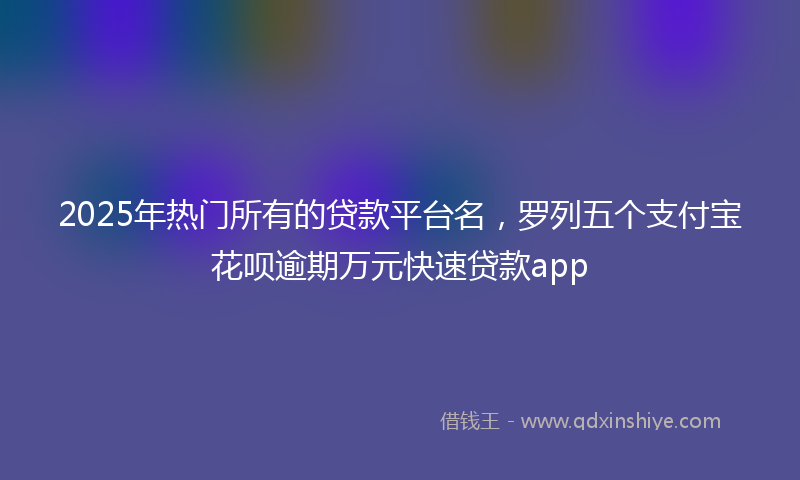 2025年热门所有的贷款平台名，罗列五个支付宝花呗逾期万元快速贷款app