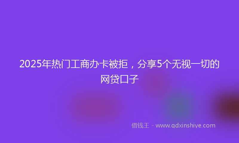 2025年热门工商办卡被拒，分享5个无视一切的网贷口子