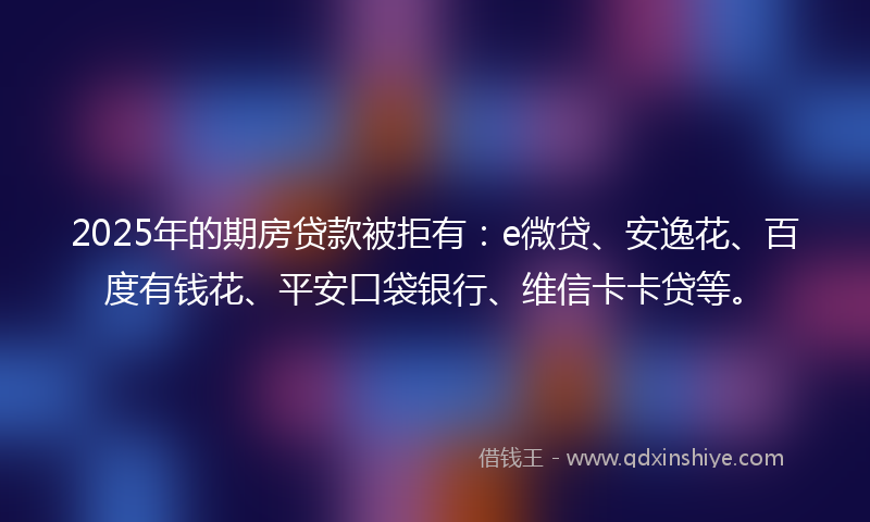 2025年的期房贷款被拒有：e微贷、安逸花、百度有钱花、平安口袋银行、维信卡卡贷等。
