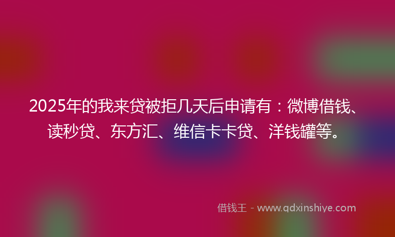 2025年的我来贷被拒几天后申请有：微博借钱、读秒贷、东方汇、维信卡卡贷、洋钱罐等。