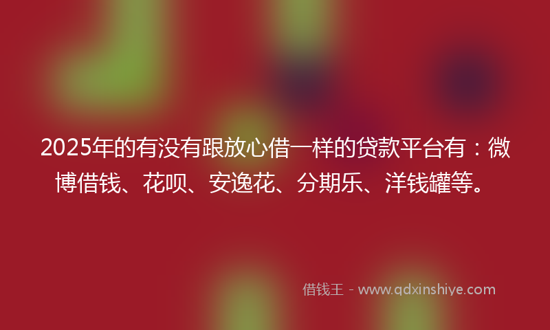 2025年的有没有跟放心借一样的贷款平台有：微博借钱、花呗、安逸花、分期乐、洋钱罐等。