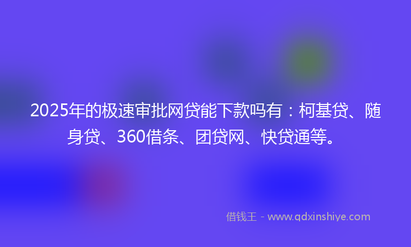2025年的极速审批网贷能下款吗有：柯基贷、随身贷、360借条、团贷网、快贷通等。