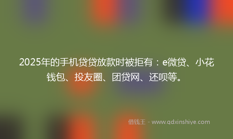 2025年的手机贷贷放款时被拒有：e微贷、小花钱包、投友圈、团贷网、还呗等。