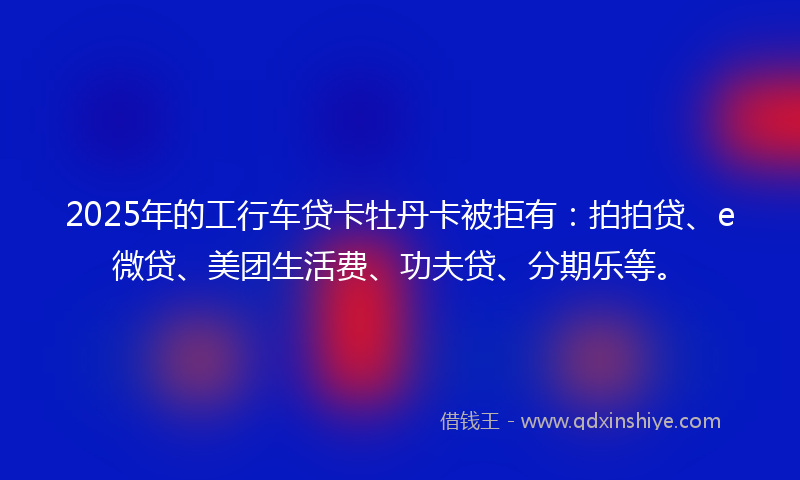 2025年的工行车贷卡牡丹卡被拒有：拍拍贷、e微贷、美团生活费、功夫贷、分期乐等。