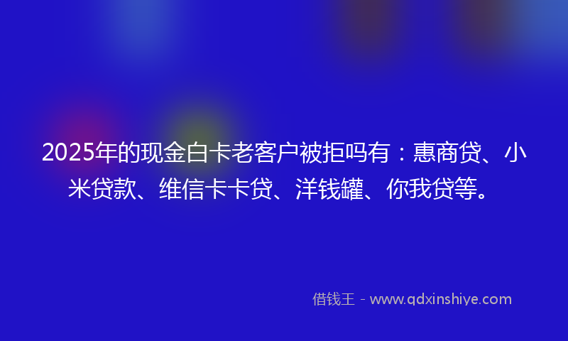 2025年的现金白卡老客户被拒吗有：惠商贷、小米贷款、维信卡卡贷、洋钱罐、你我贷等。