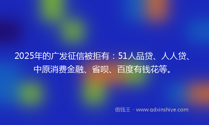 2025年的广发征信被拒有：51人品贷、人人贷、中原消费金融、省呗、百度有钱花等。