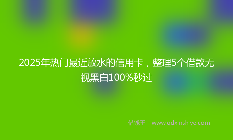 2025年热门最近放水的信用卡，整理5个借款无视黑白100%秒过