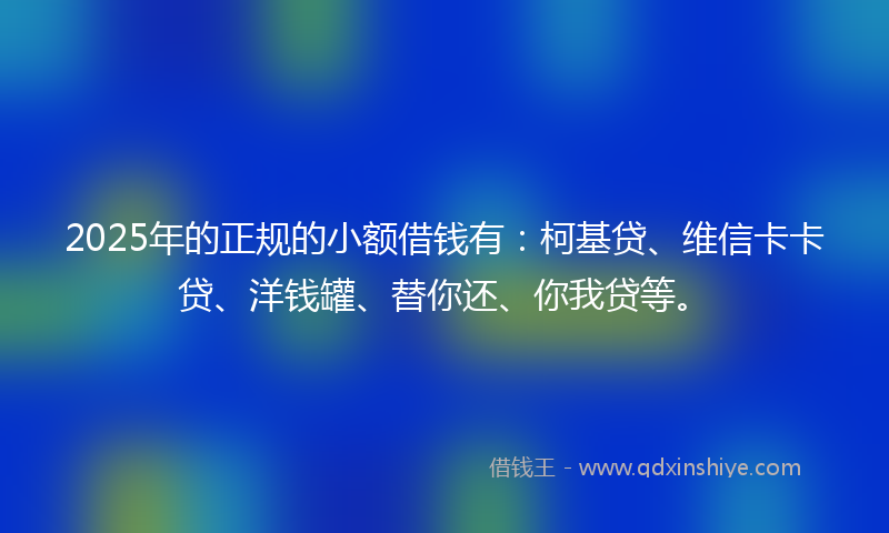 2025年的正规的小额借钱有：柯基贷、维信卡卡贷、洋钱罐、替你还、你我贷等。
