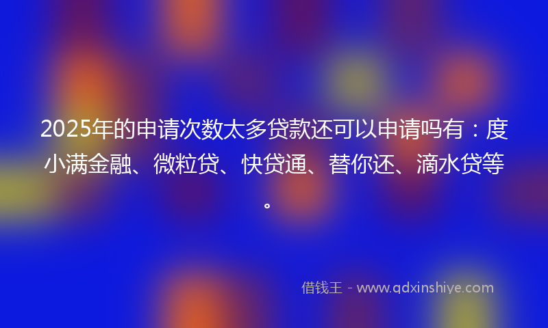 2025年的申请次数太多贷款还可以申请吗有：度小满金融、微粒贷、快贷通、替你还、滴水贷等。