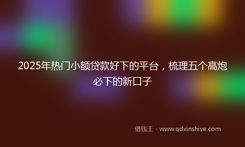 2025年热门小额贷款好下的平台,梳理五个高炮必下的新口子