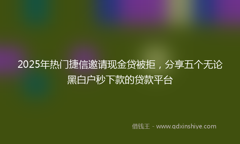 2025年热门捷信邀请现金贷被拒，分享五个无论黑白户秒下款的贷款平台