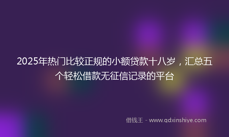 2025年热门比较正规的小额贷款十八岁，汇总五个轻松借款无征信记录的平台