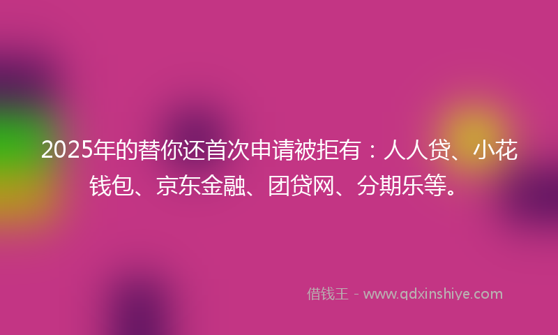 2025年的替你还首次申请被拒有：人人贷、小花钱包、京东金融、团贷网、分期乐等。