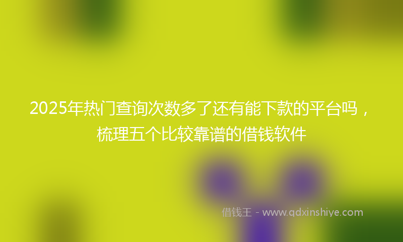 2025年热门查询次数多了还有能下款的平台吗，梳理五个比较靠谱的借钱软件