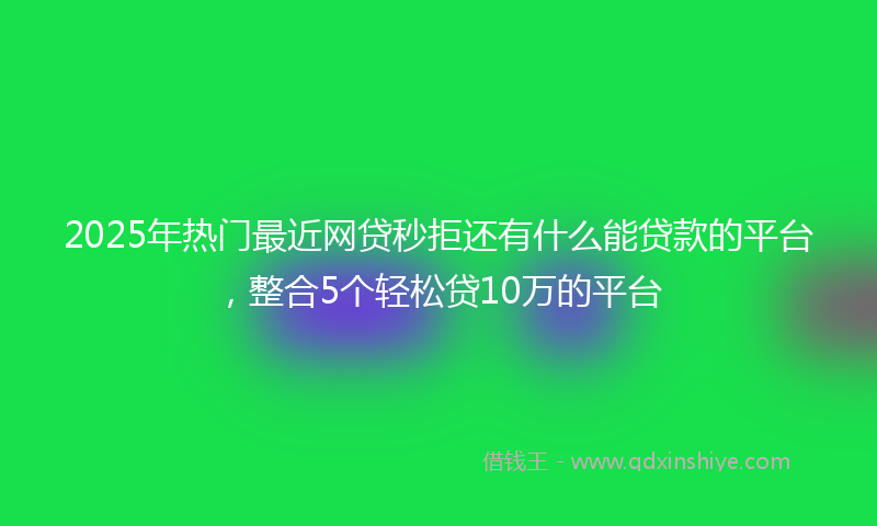2025年热门最近网贷秒拒还有什么能贷款的平台，整合5个轻松贷10万的平台