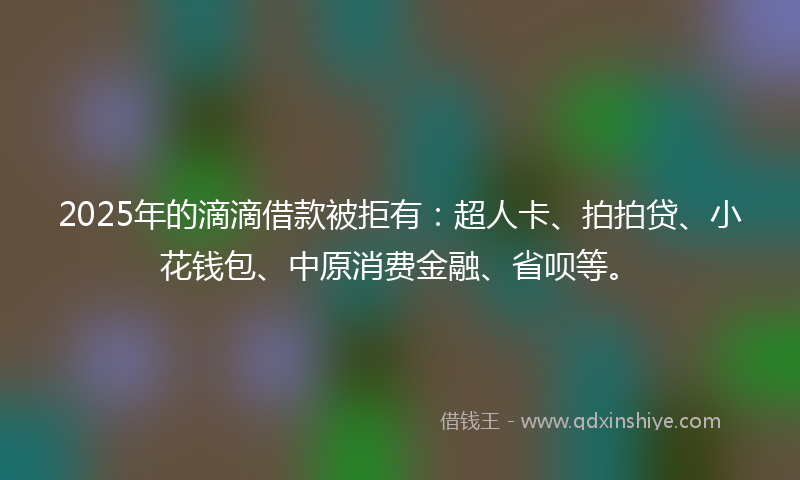 2025年的滴滴借款被拒有：超人卡、拍拍贷、小花钱包、中原消费金融、省呗等。