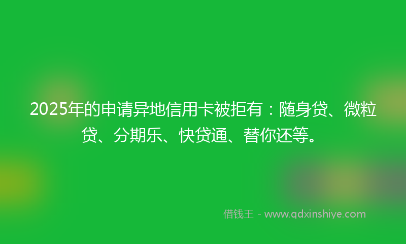 2025年的申请异地信用卡被拒有：随身贷、微粒贷、分期乐、快贷通、替你还等。