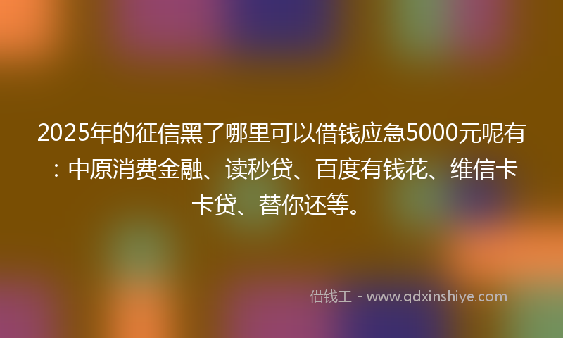 2025年的征信黑了哪里可以借钱应急5000元呢有：中原消费金融、读秒贷、百度有钱花、维信卡卡贷、替你还等。