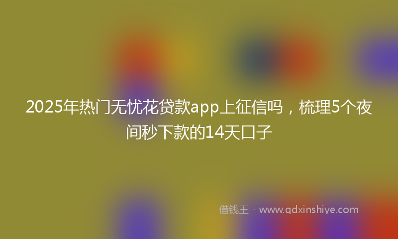 2025年热门无忧花贷款app上征信吗，梳理5个夜间秒下款的14天口子