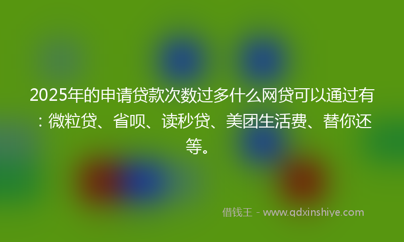 2025年的申请贷款次数过多什么网贷可以通过有：微粒贷、省呗、读秒贷、美团生活费、替你还等。