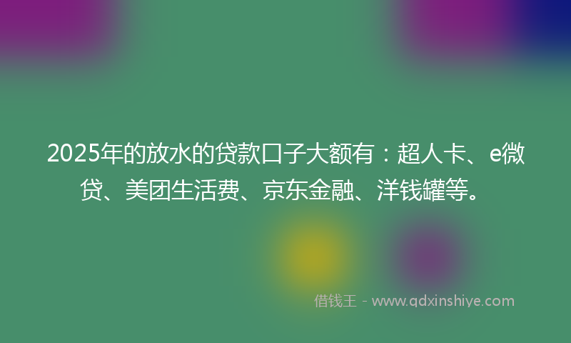 2025年的放水的贷款口子大额有：超人卡、e微贷、美团生活费、京东金融、洋钱罐等。