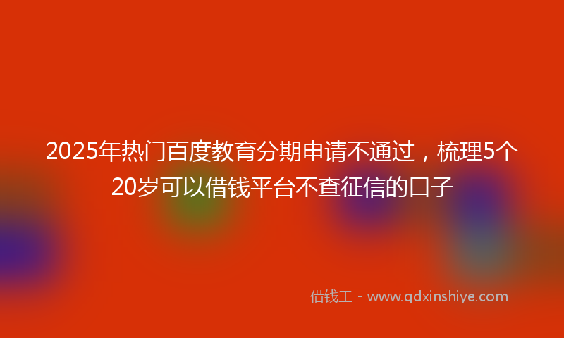 2025年热门百度教育分期申请不通过，梳理5个20岁可以借钱平台不查征信的口子