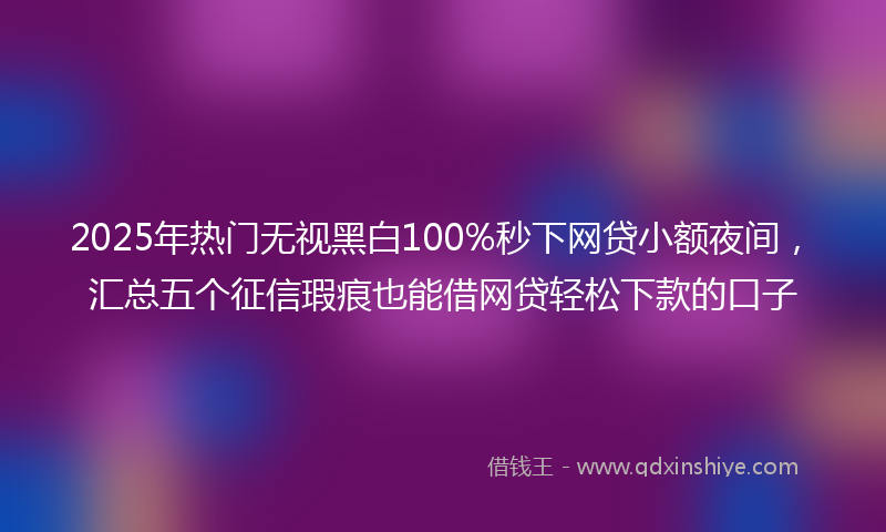 2025年热门无视黑白100%秒下网贷小额夜间，汇总五个征信瑕疵也能借网贷轻松下款的口子