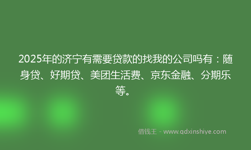 2025年的济宁有需要贷款的找我的公司吗有：随身贷、好期贷、美团生活费、京东金融、分期乐等。