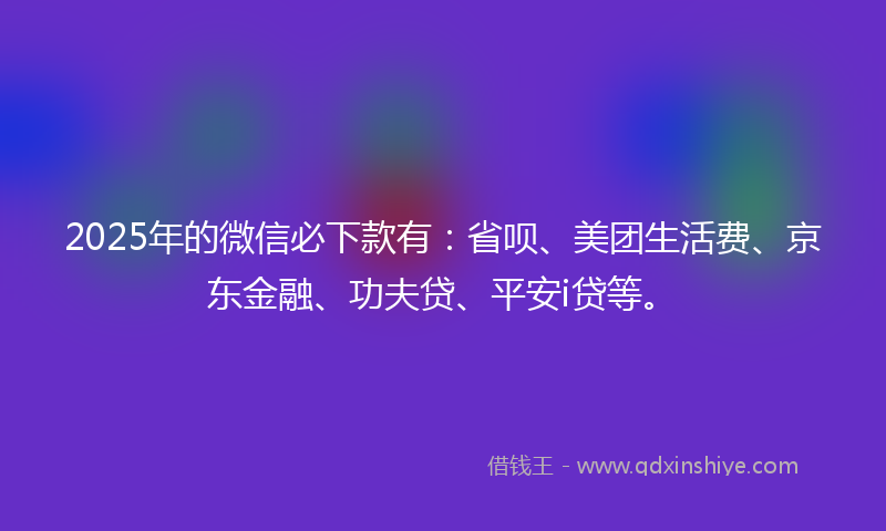 2025年的微信必下款有：省呗、美团生活费、京东金融、功夫贷、平安i贷等。