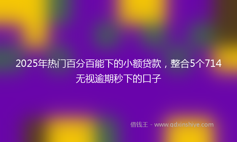 2025年热门百分百能下的小额贷款，整合5个714无视逾期秒下的口子