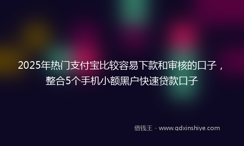 2025年热门支付宝比较容易下款和审核的口子，整合5个手机小额黑户快速贷款口子