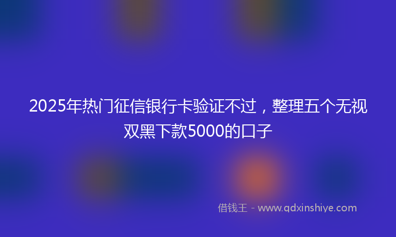 2025年热门征信银行卡验证不过，整理五个无视双黑下款5000的口子