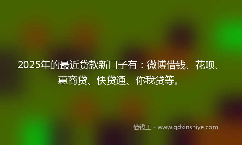 2025年的最近贷款新口子有：微博借钱、花呗、惠商贷、快贷通、你我贷等。