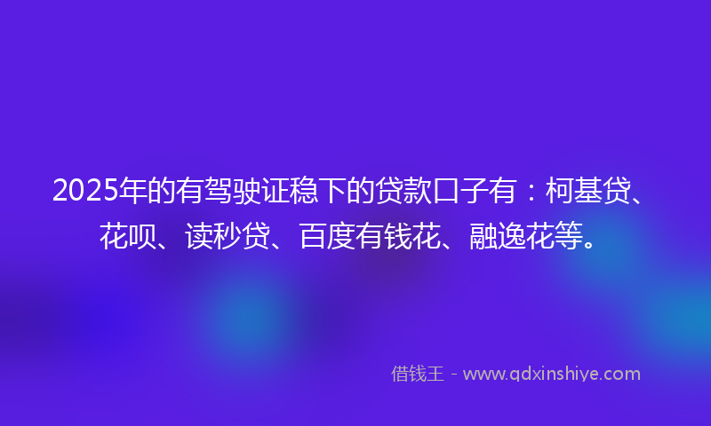 2025年的有驾驶证稳下的贷款口子有：柯基贷、花呗、读秒贷、百度有钱花、融逸花等。