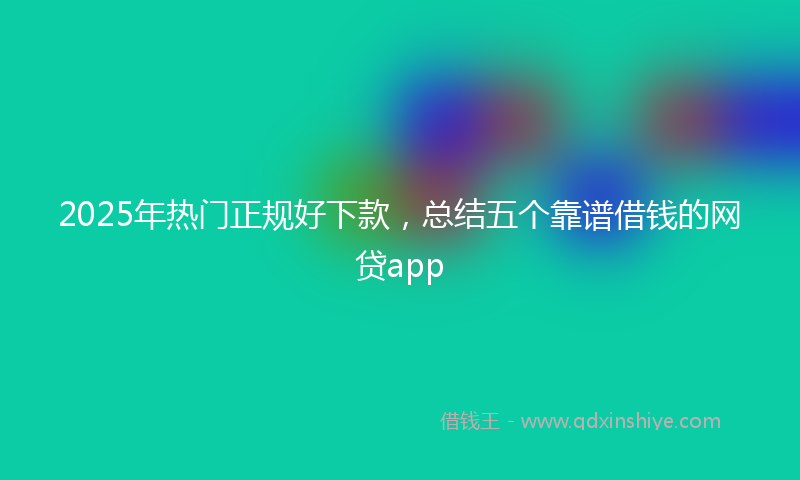 2025年热门正规好下款,总结五个靠谱借钱的网贷app