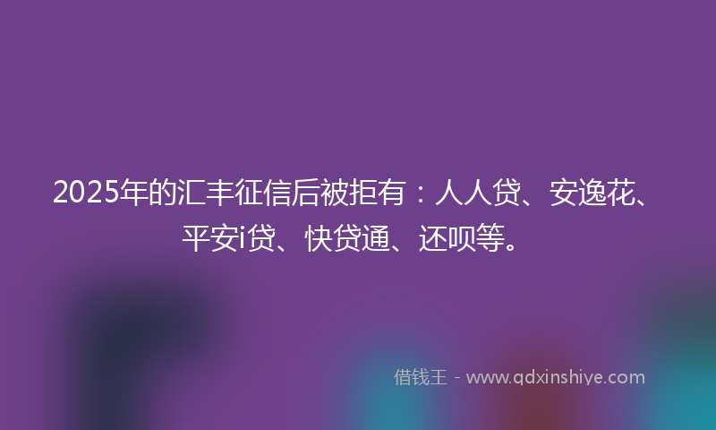 2025年的汇丰征信后被拒有：人人贷、安逸花、平安i贷、快贷通、还呗等。