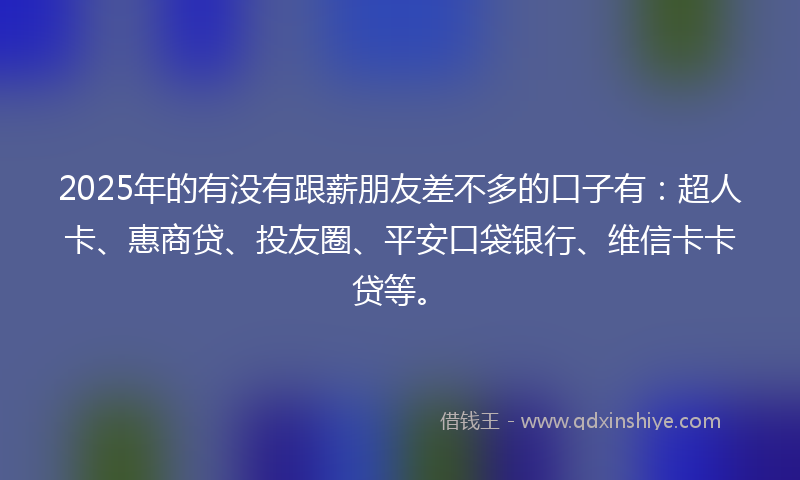2025年的有没有跟薪朋友差不多的口子有：超人卡、惠商贷、投友圈、平安口袋银行、维信卡卡贷等。