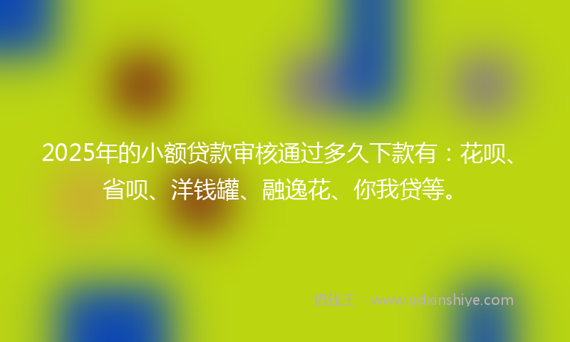 2025年的小额贷款审核通过多久下款有：花呗、省呗、洋钱罐、融逸花、你我贷等。