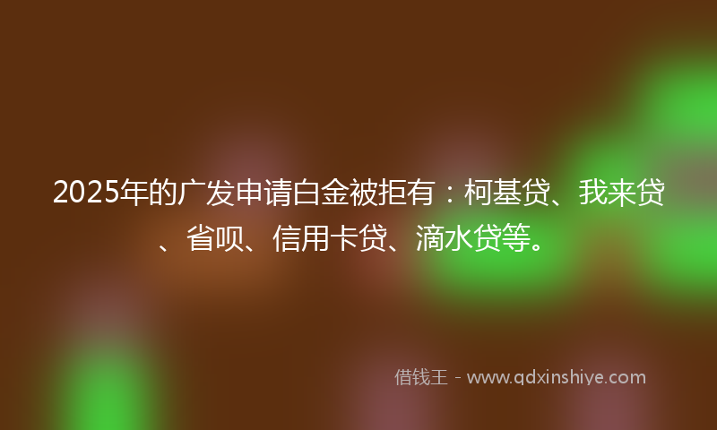 2025年的广发申请白金被拒有：柯基贷、我来贷、省呗、信用卡贷、滴水贷等。