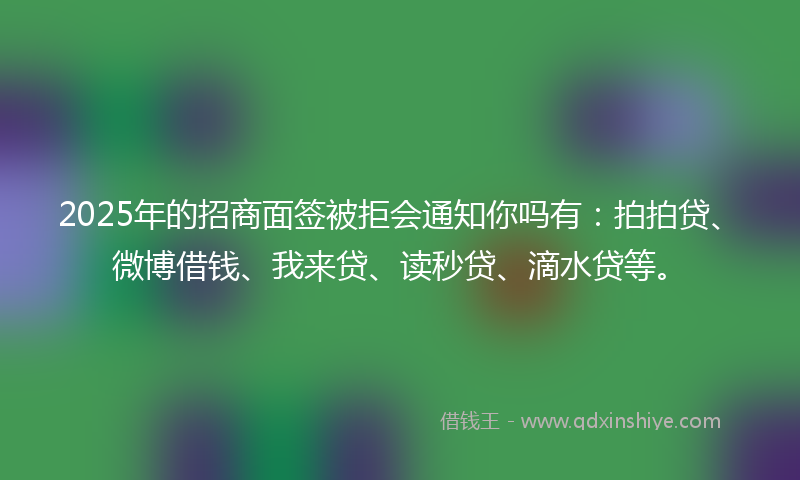 2025年的招商面签被拒会通知你吗有：拍拍贷、微博借钱、我来贷、读秒贷、滴水贷等。