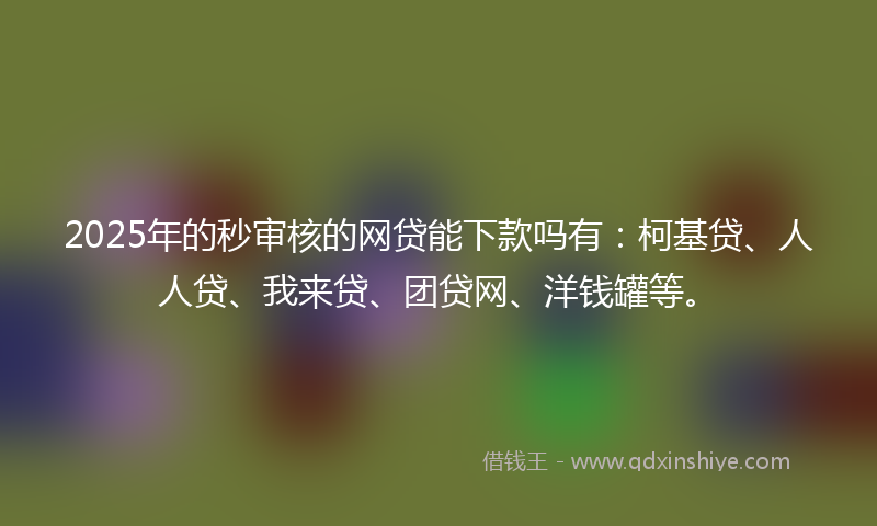 2025年的秒审核的网贷能下款吗有：柯基贷、人人贷、我来贷、团贷网、洋钱罐等。